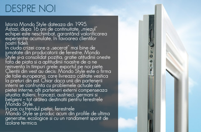 Istoria Mondo Style dateaza din 1995. Astazi, dupa 16 ani de continuitate, miezul echipei este neschimbat, garantând valorificarea experientei acumulate, in favoarea clientilor nostri fideli. in ciuda crizei care a "secerat" mai bine de jumatate din producatorii de ferestre, Mondo Style si-a consolidat pozitia, gratie atitudinii oneste fata de piata si a aptitudinii noastre de a ne reinventa in timpuri grele: exportul pe noi piete. Clientii din vest au decis: Mondo Style este o firma de talie europeana, care livreaza calitate vestica la preturi din est. Chiar daca unii din partenerii interni se confrunta cu problemele actuale ale pietei interne, alti parteneri externi compenseaza situatia: italieni, francezi, austrieci, germani si belgieni – tot atâtea destinatii pentru ferestrele Mondo Style. In pas cu trendul pietei, ferestrele Mondo Style se produc acum din profile de ultima generatie, ecologice si cu un randament sporit de izolare termica.
